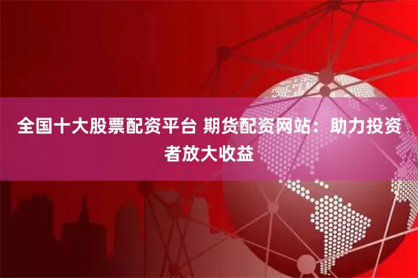 全国十大股票配资平台 期货配资网站：助力投资者放大收益
