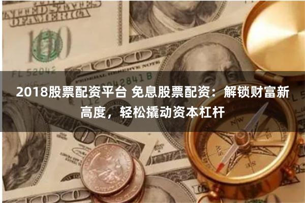 2018股票配资平台 免息股票配资：解锁财富新高度，轻松撬动资本杠杆