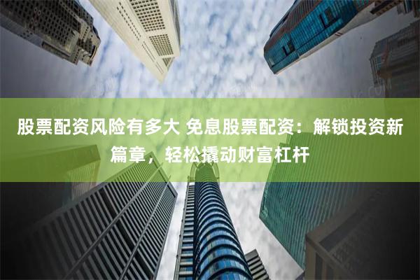 股票配资风险有多大 免息股票配资：解锁投资新篇章，轻松撬动财富杠杆