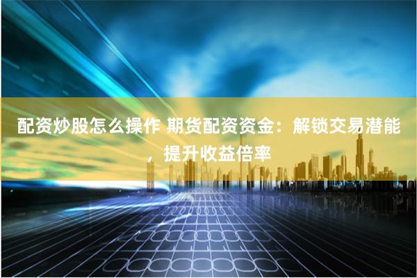 配资炒股怎么操作 期货配资资金：解锁交易潜能，提升收益倍率