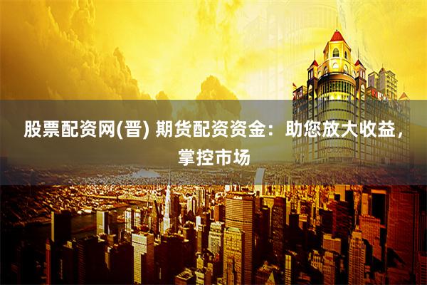 股票配资网(晋) 期货配资资金：助您放大收益，掌控市场