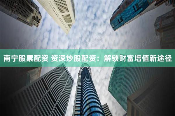 南宁股票配资 资深炒股配资：解锁财富增值新途径