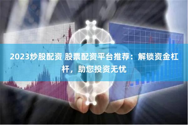 2023炒股配资 股票配资平台推荐：解锁资金杠杆，助您投资无忧