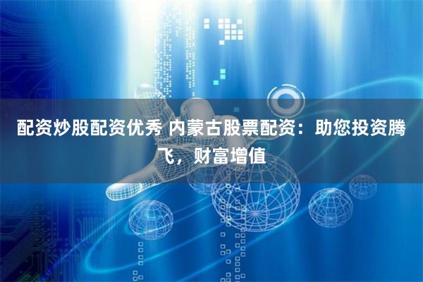 配资炒股配资优秀 内蒙古股票配资：助您投资腾飞，财富增值