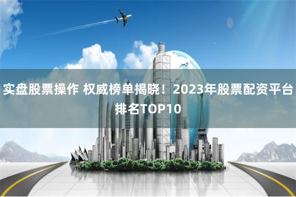 实盘股票操作 权威榜单揭晓！2023年股票配资平台排名TOP10