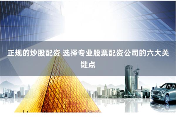 正规的炒股配资 选择专业股票配资公司的六大关键点