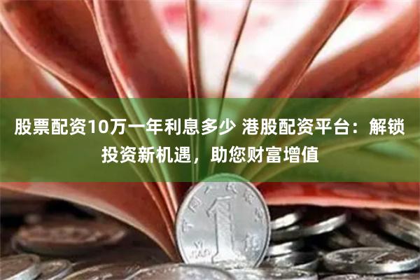 股票配资10万一年利息多少 港股配资平台：解锁投资新机遇，助您财富增值