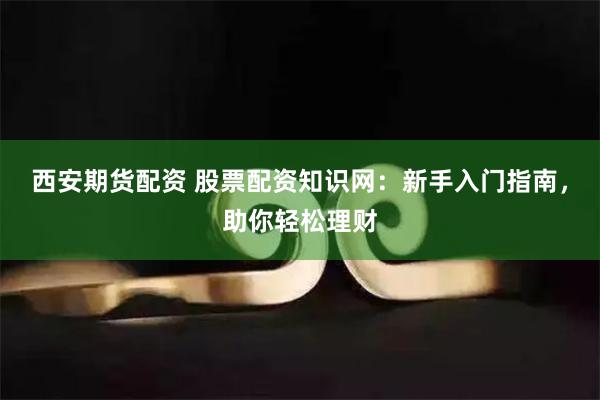 西安期货配资 股票配资知识网：新手入门指南，助你轻松理财