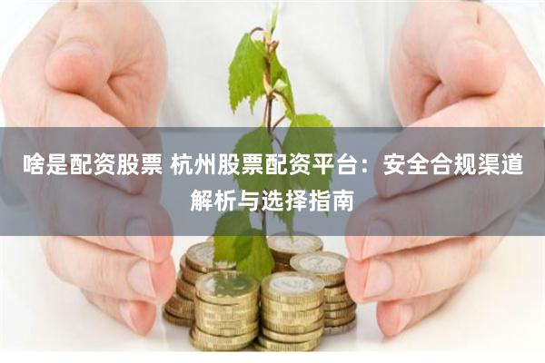 啥是配资股票 杭州股票配资平台：安全合规渠道解析与选择指南